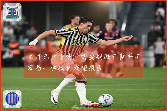 主帅巴尔韦德：想要战胜巴萨并不容易，但我们渴望报仇