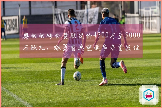 奥纳纳转会曼联定价4500万至5000万欧元，球员首选重返争夺首发位置