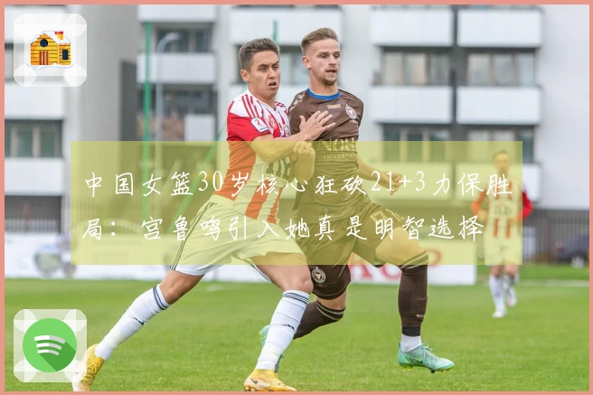 中国女篮30岁核心狂砍21+3力保胜局：宫鲁鸣引入她真是明智选择