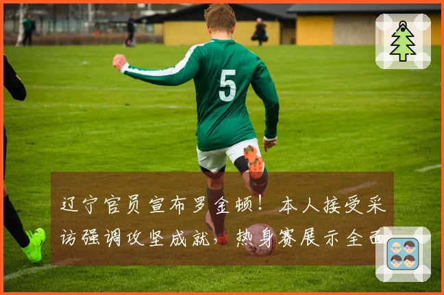 辽宁官员宣布罗金顿！本人接受采访强调攻坚成就，热身赛展示全面能力！