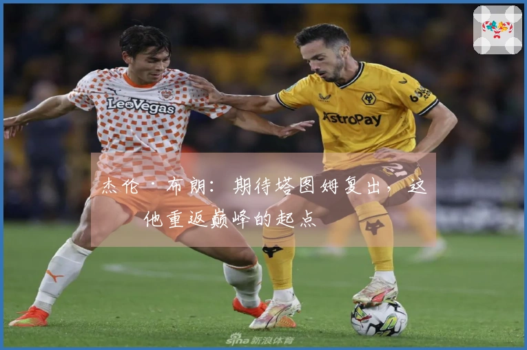 杰伦·布朗：期待塔图姆复出，这是他重返巅峰的起点