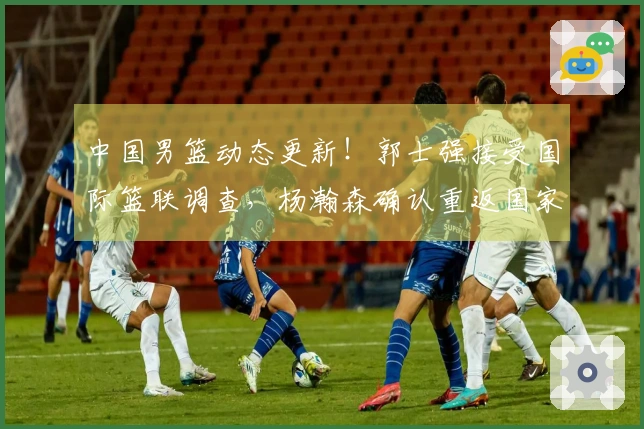 中国男篮动态更新！郭士强接受国际篮联调查，杨瀚森确认重返国家队