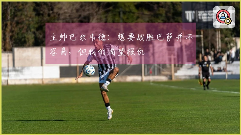 主帅巴尔韦德：想要战胜巴萨并不容易，但我们渴望报仇