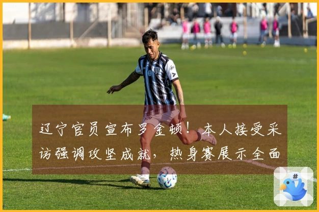 辽宁官员宣布罗金顿！本人接受采访强调攻坚成就，热身赛展示全面能力！