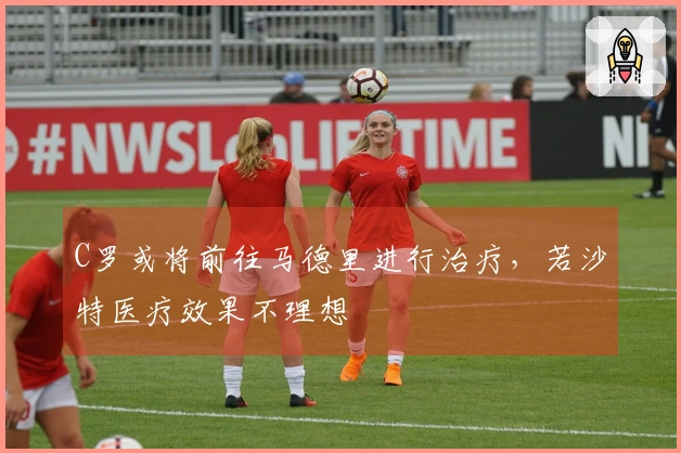 C罗或将前往马德里进行治疗，若沙特医疗效果不理想