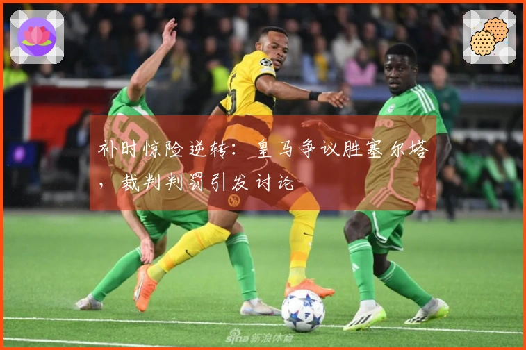 补时惊险逆转：皇马争议胜塞尔塔，裁判判罚引发讨论