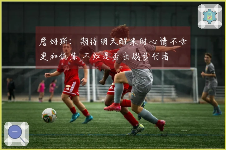 詹姆斯：期待明天醒来时心情不会更加低落 不知是否出战步行者