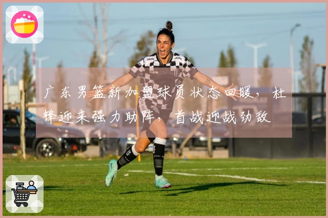 广东男篮新加盟球员状态回暖，杜锋迎来强力助阵，首战迎战劲敌