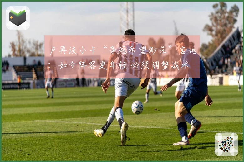 卢再谈小卡“争冠希望渺茫”言论：如今阵容更年轻 必须调整战术
