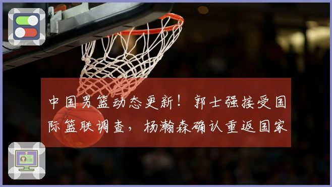 中国男篮动态更新！郭士强接受国际篮联调查，杨瀚森确认重返国家队