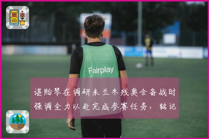 谌贻琴在调研米兰冬残奥会备战时强调全力以赴完成参赛任务，铭记为国争光使命