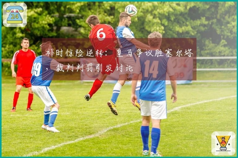 补时惊险逆转：皇马争议胜塞尔塔，裁判判罚引发讨论