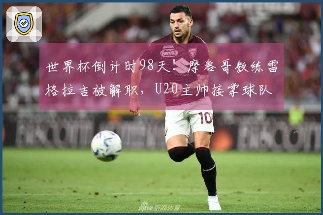 世界杯倒计时98天！摩洛哥教练雷格拉吉被解职，U20主帅接掌球队