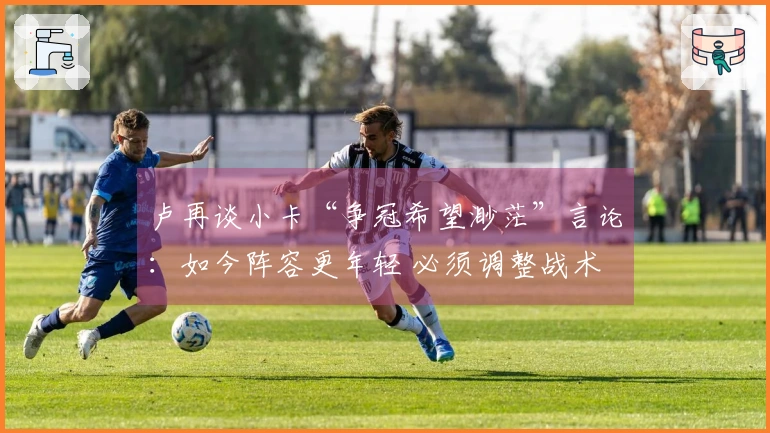 卢再谈小卡“争冠希望渺茫”言论：如今阵容更年轻 必须调整战术