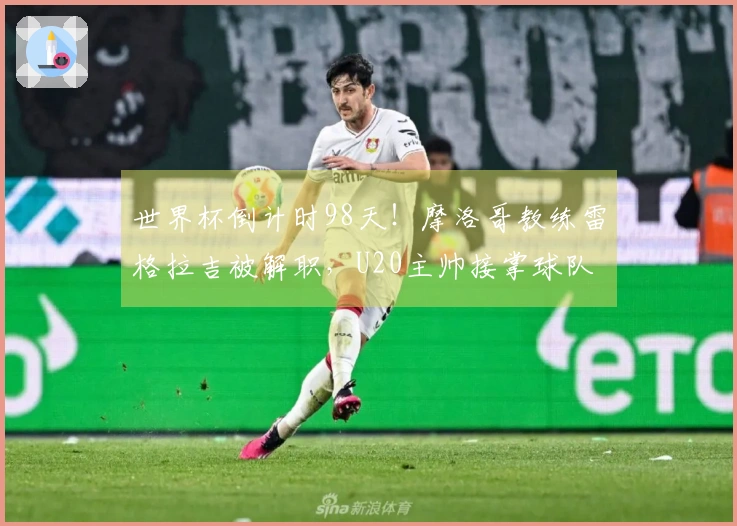 世界杯倒计时98天！摩洛哥教练雷格拉吉被解职，U20主帅接掌球队
