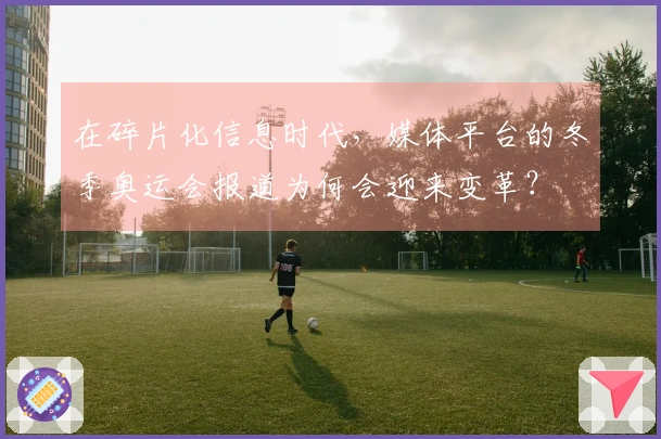 在碎片化信息时代，媒体平台的冬季奥运会报道为何会迎来变革？